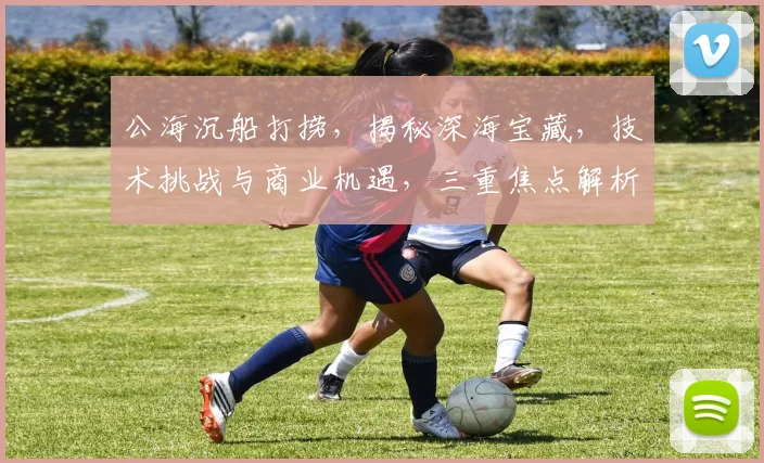 公海沉船打捞，揭秘深海宝藏，技术挑战与商业机遇，三重焦点解析