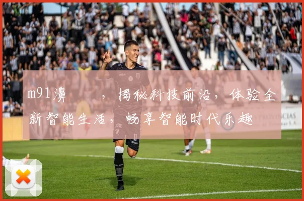 m91濞佷箙，揭秘科技前沿，体验全新智能生活，畅享智能时代乐趣